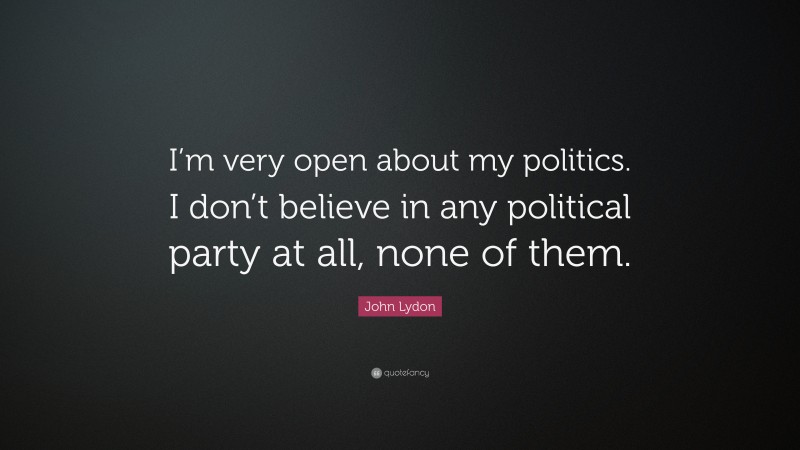 John Lydon Quote: “I’m very open about my politics. I don’t believe in any political party at all, none of them.”