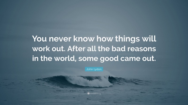 John Lydon Quote: “You never know how things will work out. After all the bad reasons in the world, some good came out.”