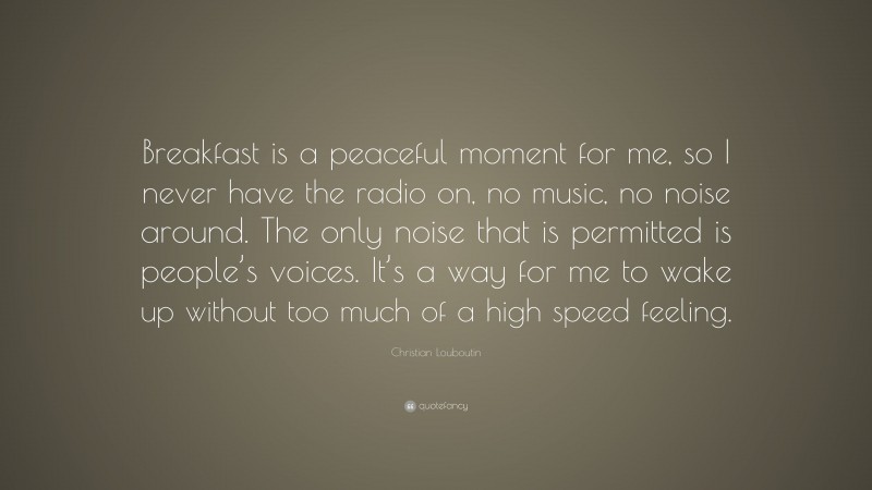 Christian Louboutin Quote: “Breakfast is a peaceful moment for me, so I never have the radio on, no music, no noise around. The only noise that is permitted is people’s voices. It’s a way for me to wake up without too much of a high speed feeling.”