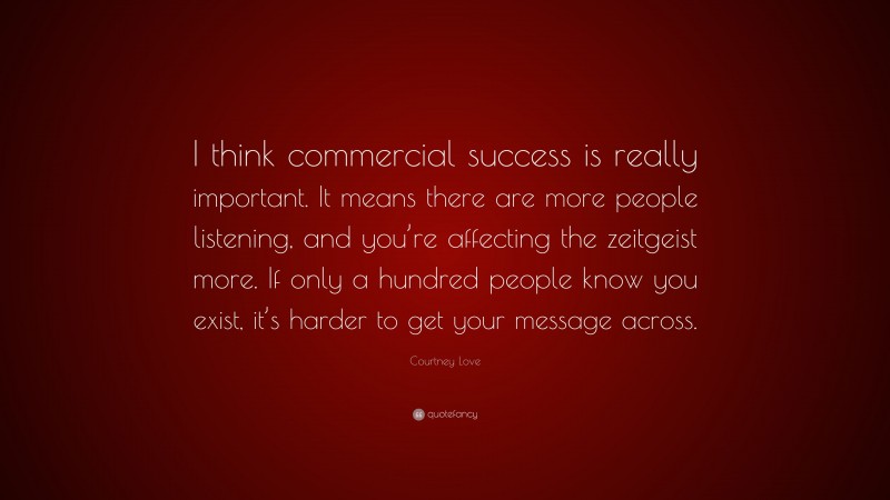Courtney Love Quote: “I think commercial success is really important. It means there are more people listening, and you’re affecting the zeitgeist more. If only a hundred people know you exist, it’s harder to get your message across.”