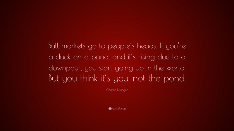 Charlie Munger Quote: “Bull markets go to people’s heads. If you’re a duck on a pond, and it’s rising due to a downpour, you start going up in the world. But you think it’s you, not the pond.”