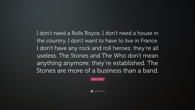 John Lydon Quote: “I don’t need a Rolls Royce, I don’t need a house in the country, I don’t want to have to live in France. I don’t have any rock and roll heroes; they’re all useless. The Stones and The Who don’t mean anything anymore; they’re established. The Stones are more of a business than a band.”