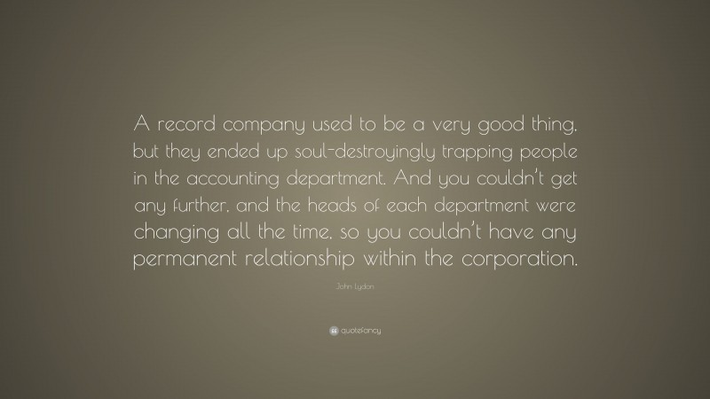 John Lydon Quote: “A record company used to be a very good thing, but they ended up soul-destroyingly trapping people in the accounting department. And you couldn’t get any further, and the heads of each department were changing all the time, so you couldn’t have any permanent relationship within the corporation.”