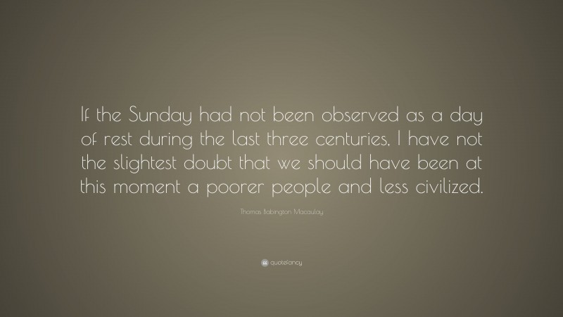 Thomas Babington Macaulay Quote: “If the Sunday had not been observed as a day of rest during the last three centuries, I have not the slightest doubt that we should have been at this moment a poorer people and less civilized.”