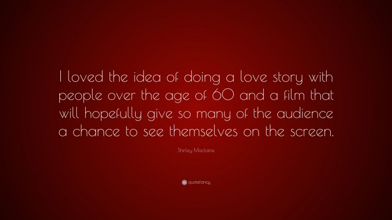 Shirley Maclaine Quote: “I loved the idea of doing a love story with people over the age of 60 and a film that will hopefully give so many of the audience a chance to see themselves on the screen.”