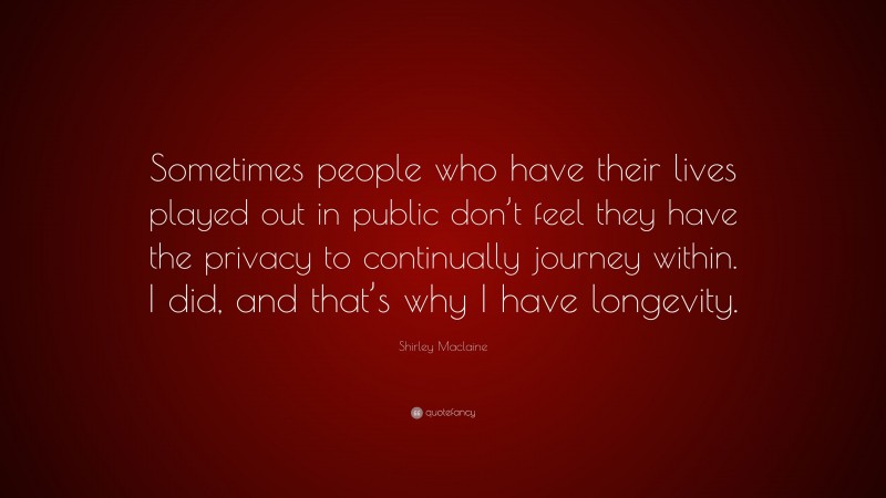 Shirley Maclaine Quote: “Sometimes people who have their lives played out in public don’t feel they have the privacy to continually journey within. I did, and that’s why I have longevity.”