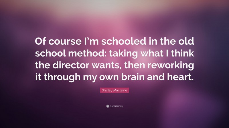 Shirley Maclaine Quote: “Of course I’m schooled in the old school method: taking what I think the director wants, then reworking it through my own brain and heart.”