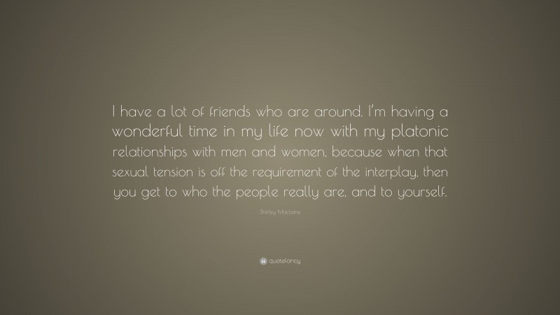 Shirley Maclaine Quote: “I have a lot of friends who are around. I’m having a wonderful time in my life now with my platonic relationships with men and women, because when that sexual tension is off the requirement of the interplay, then you get to who the people really are, and to yourself.”