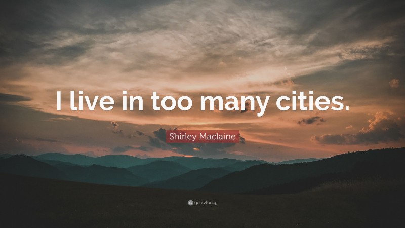 Shirley Maclaine Quote: “I live in too many cities.”