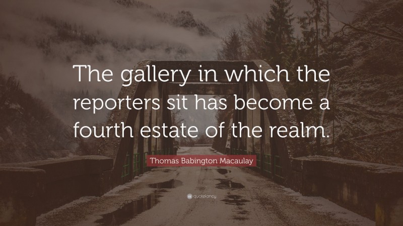 Thomas Babington Macaulay Quote: “The gallery in which the reporters sit has become a fourth estate of the realm.”