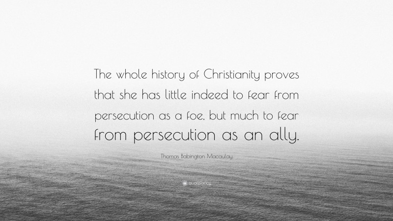 Thomas Babington Macaulay Quote: “The whole history of Christianity proves that she has little indeed to fear from persecution as a foe, but much to fear from persecution as an ally.”
