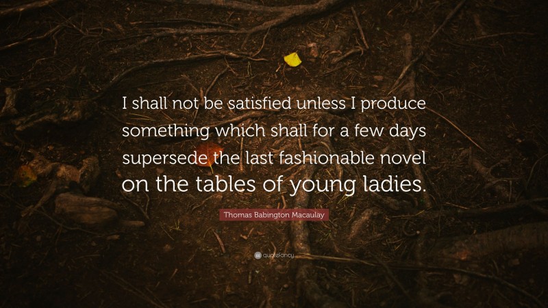 Thomas Babington Macaulay Quote: “I shall not be satisfied unless I produce something which shall for a few days supersede the last fashionable novel on the tables of young ladies.”