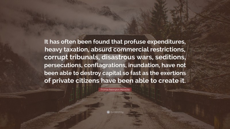 Thomas Babington Macaulay Quote: “It has often been found that profuse expenditures, heavy taxation, absurd commercial restrictions, corrupt tribunals, disastrous wars, seditions, persecutions, conflagrations, inundation, have not been able to destroy capital so fast as the exertions of private citizens have been able to create it.”