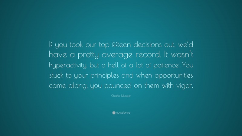 Charlie Munger Quote: “If you took our top fifteen decisions out, we’d have a pretty average record. It wasn’t hyperactivity, but a hell of a lot of patience. You stuck to your principles and when opportunities came along, you pounced on them with vigor.”