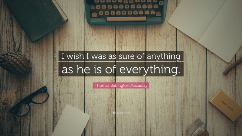 Thomas Babington Macaulay Quote: “I wish I was as sure of anything as he is of everything.”