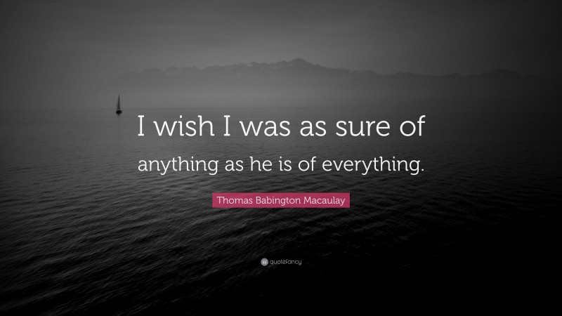 Thomas Babington Macaulay Quote: “I wish I was as sure of anything as he is of everything.”