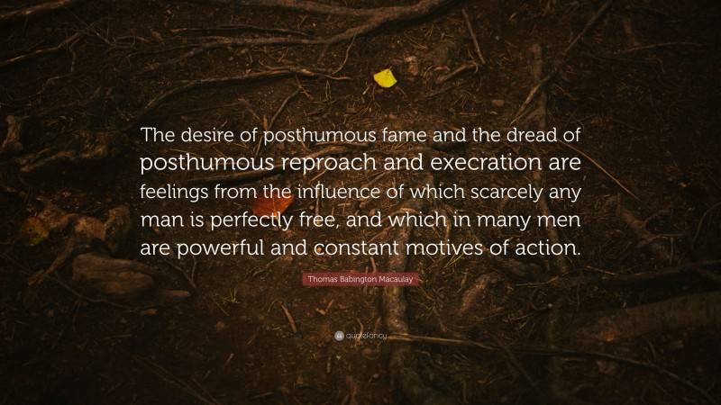 Thomas Babington Macaulay Quote: “The desire of posthumous fame and the dread of posthumous reproach and execration are feelings from the influence of which scarcely any man is perfectly free, and which in many men are powerful and constant motives of action.”