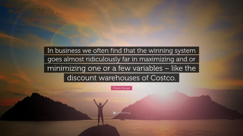 Charlie Munger Quote: “In business we often find that the winning system goes almost ridiculously far in maximizing and or minimizing one or a few variables – like the discount warehouses of Costco.”