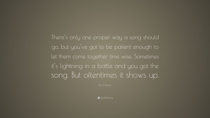 Ben Harper Quote: “There’s only one proper way a song should go, but you’ve got to be patient enough to let them come together time wise. Sometimes it’s lightning in a bottle and you got the song. But oftentimes it shows up.”