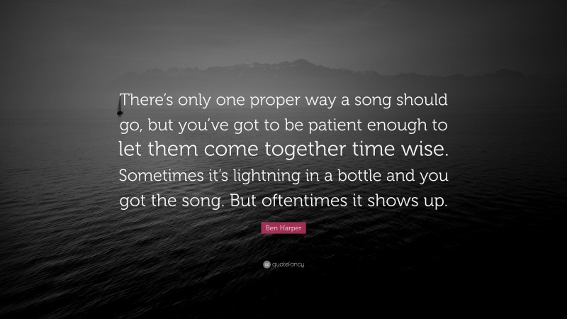 Ben Harper Quote: “There’s only one proper way a song should go, but you’ve got to be patient enough to let them come together time wise. Sometimes it’s lightning in a bottle and you got the song. But oftentimes it shows up.”