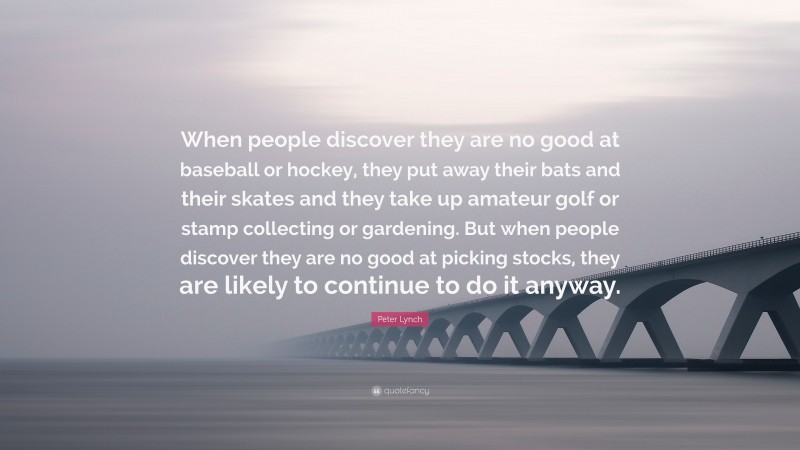 Peter Lynch Quote: “When people discover they are no good at baseball or hockey, they put away their bats and their skates and they take up amateur golf or stamp collecting or gardening. But when people discover they are no good at picking stocks, they are likely to continue to do it anyway.”