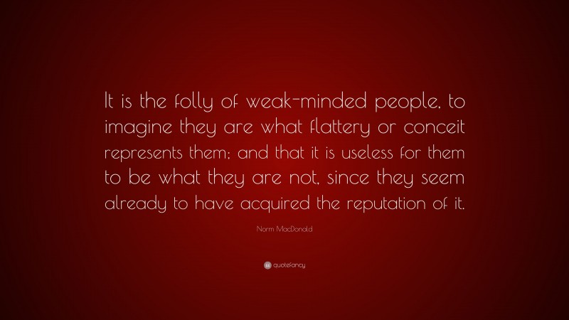 Norm MacDonald Quote: “It is the folly of weak-minded people, to imagine they are what flattery or conceit represents them; and that it is useless for them to be what they are not, since they seem already to have acquired the reputation of it.”