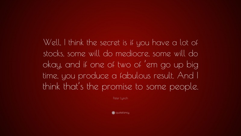 Peter Lynch Quote: “Well, I think the secret is if you have a lot of stocks, some will do mediocre, some will do okay, and if one of two of ’em go up big time, you produce a fabulous result. And I think that’s the promise to some people.”