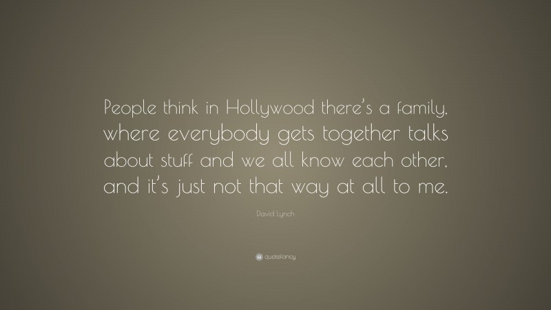 David Lynch Quote: “People think in Hollywood there’s a family, where everybody gets together talks about stuff and we all know each other, and it’s just not that way at all to me.”