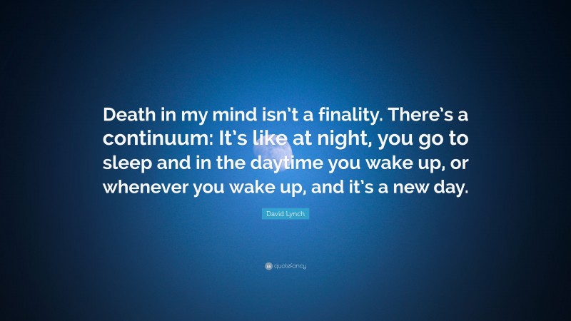 David Lynch Quote: “Death in my mind isn’t a finality. There’s a continuum: It’s like at night, you go to sleep and in the daytime you wake up, or whenever you wake up, and it’s a new day.”