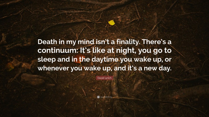 David Lynch Quote: “Death in my mind isn’t a finality. There’s a continuum: It’s like at night, you go to sleep and in the daytime you wake up, or whenever you wake up, and it’s a new day.”