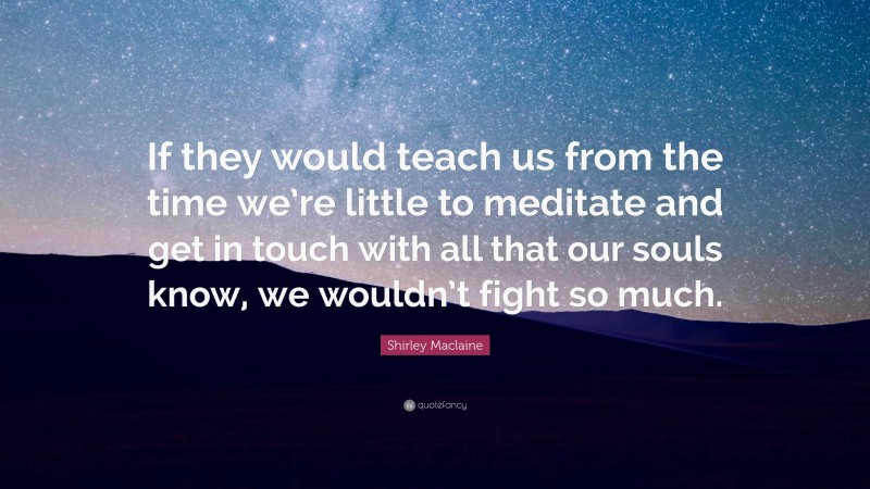 Shirley Maclaine Quote: “If they would teach us from the time we’re little to meditate and get in touch with all that our souls know, we wouldn’t fight so much.”