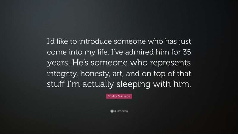 Shirley Maclaine Quote: “I’d like to introduce someone who has just come into my life. I’ve admired him for 35 years. He’s someone who represents integrity, honesty, art, and on top of that stuff I’m actually sleeping with him.”