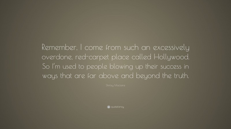 Shirley Maclaine Quote: “Remember, I come from such an excessively overdone, red-carpet place called Hollywood. So I’m used to people blowing up their success in ways that are far above and beyond the truth.”