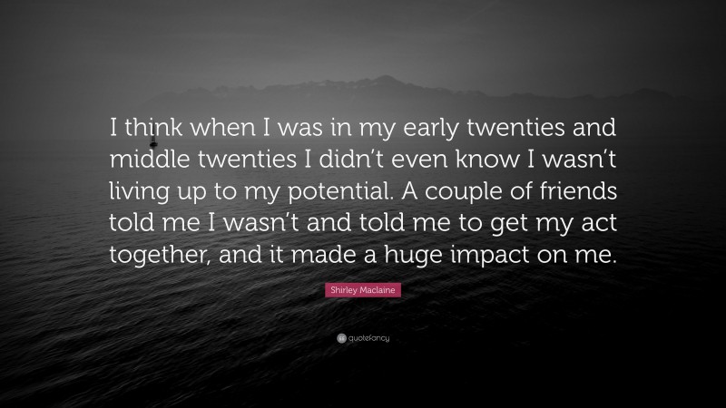 Shirley Maclaine Quote: “I think when I was in my early twenties and middle twenties I didn’t even know I wasn’t living up to my potential. A couple of friends told me I wasn’t and told me to get my act together, and it made a huge impact on me.”