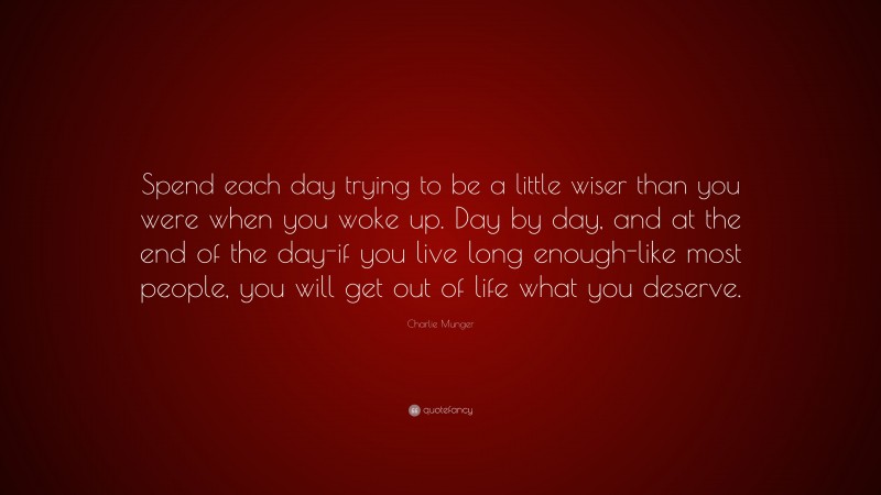 Charlie Munger Quote: “Spend each day trying to be a little wiser than you were when you woke up. Day by day, and at the end of the day-if you live long enough-like most people, you will get out of life what you deserve.”