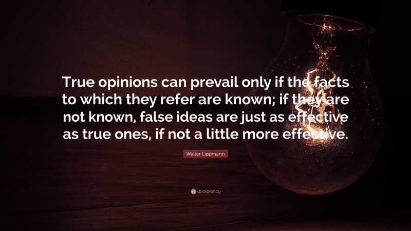 Walter Lippmann Quote: “True opinions can prevail only if the facts to which they refer are known; if they are not known, false ideas are just as effective as true ones, if not a little more effective.”