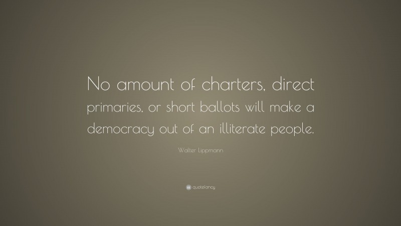 Walter Lippmann Quote: “No amount of charters, direct primaries, or short ballots will make a democracy out of an illiterate people.”