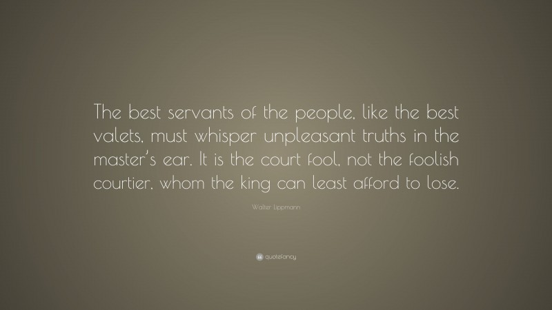 Walter Lippmann Quote: “The best servants of the people, like the best valets, must whisper unpleasant truths in the master’s ear. It is the court fool, not the foolish courtier, whom the king can least afford to lose.”
