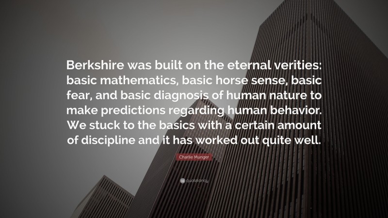 Charlie Munger Quote: “Berkshire was built on the eternal verities: basic mathematics, basic horse sense, basic fear, and basic diagnosis of human nature to make predictions regarding human behavior. We stuck to the basics with a certain amount of discipline and it has worked out quite well.”