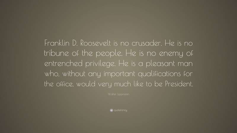 Walter Lippmann Quote: “Franklin D. Roosevelt is no crusader. He is no tribune of the people. He is no enemy of entrenched privilege. He is a pleasant man who, without any important qualifications for the office, would very much like to be President.”