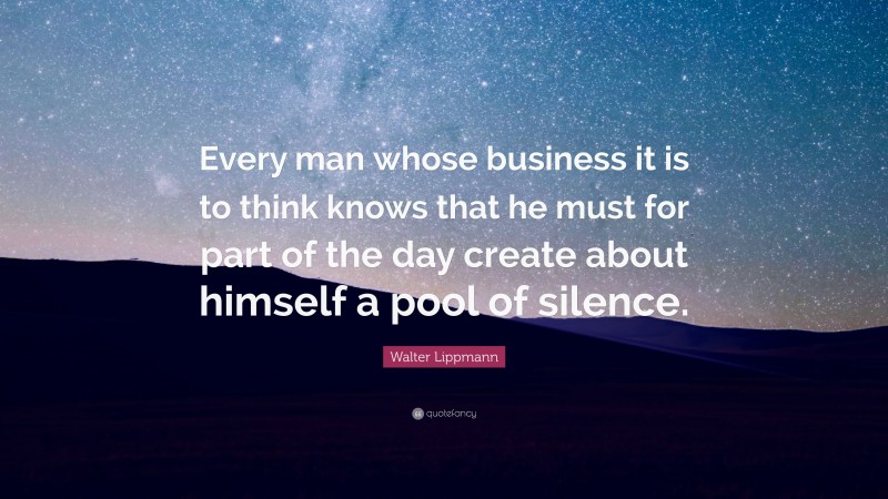 Walter Lippmann Quote: “Every man whose business it is to think knows that he must for part of the day create about himself a pool of silence.”