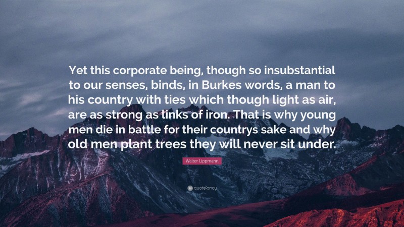 Walter Lippmann Quote: “Yet this corporate being, though so insubstantial to our senses, binds, in Burkes words, a man to his country with ties which though light as air, are as strong as links of iron. That is why young men die in battle for their countrys sake and why old men plant trees they will never sit under.”