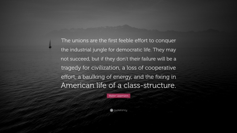 Walter Lippmann Quote: “The unions are the first feeble effort to conquer the industrial jungle for democratic life. They may not succeed, but if they don’t their failure will be a tragedy for civilization, a loss of cooperative effort, a baulking of energy, and the fixing in American life of a class-structure.”