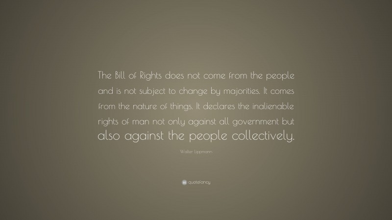 Walter Lippmann Quote: “The Bill of Rights does not come from the people and is not subject to change by majorities. It comes from the nature of things. It declares the inalienable rights of man not only against all government but also against the people collectively.”