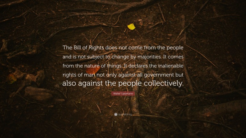 Walter Lippmann Quote: “The Bill of Rights does not come from the people and is not subject to change by majorities. It comes from the nature of things. It declares the inalienable rights of man not only against all government but also against the people collectively.”