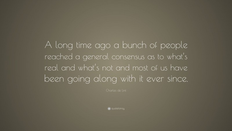 Charles de Lint Quote: “A long time ago a bunch of people reached a general consensus as to what’s real and what’s not and most of us have been going along with it ever since.”