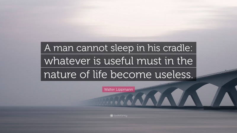 Walter Lippmann Quote: “A man cannot sleep in his cradle: whatever is useful must in the nature of life become useless.”