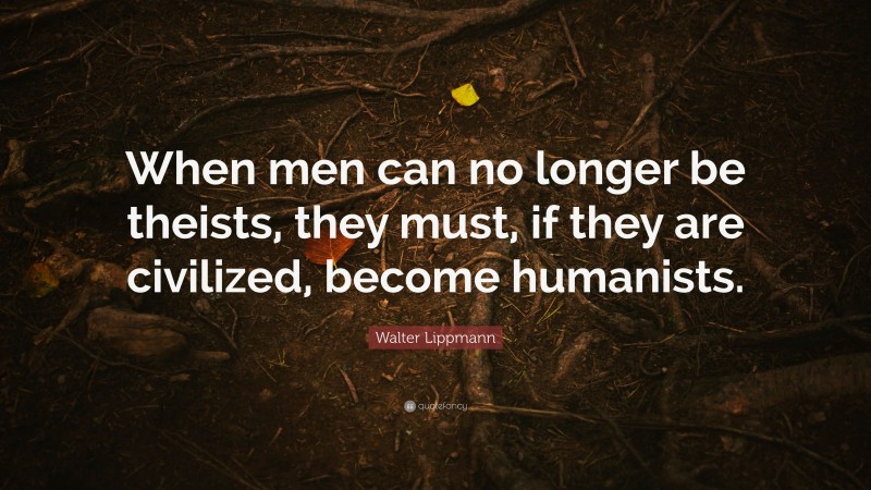 Walter Lippmann Quote: “When men can no longer be theists, they must, if they are civilized, become humanists.”