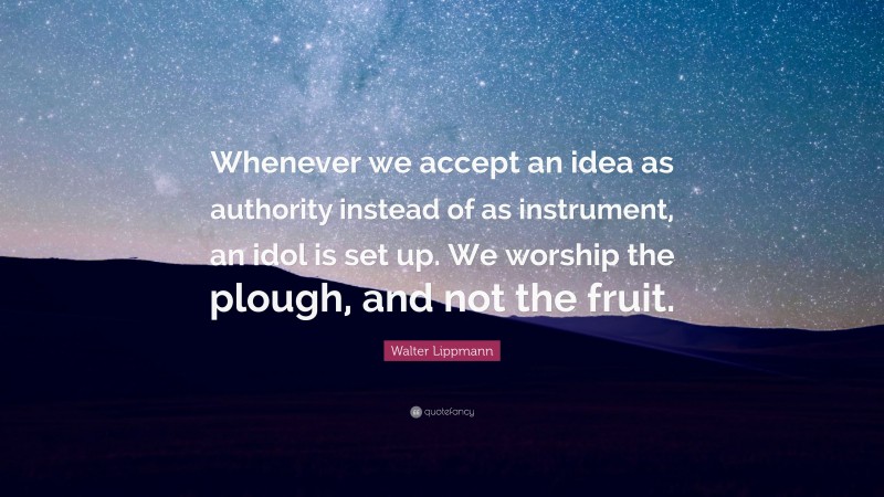 Walter Lippmann Quote: “Whenever we accept an idea as authority instead of as instrument, an idol is set up. We worship the plough, and not the fruit.”