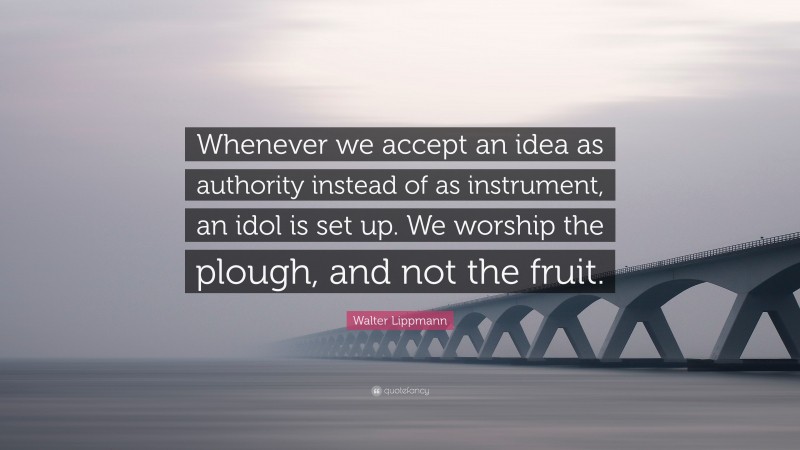 Walter Lippmann Quote: “Whenever we accept an idea as authority instead of as instrument, an idol is set up. We worship the plough, and not the fruit.”